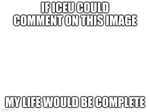 Please comment on this, Iceu. I've been very depressed recently, thanks to school. :( | IF ICEU COULD COMMENT ON THIS IMAGE; MY LIFE WOULD BE COMPLETE | image tagged in iceu,comments,why are you reading this | made w/ Imgflip meme maker