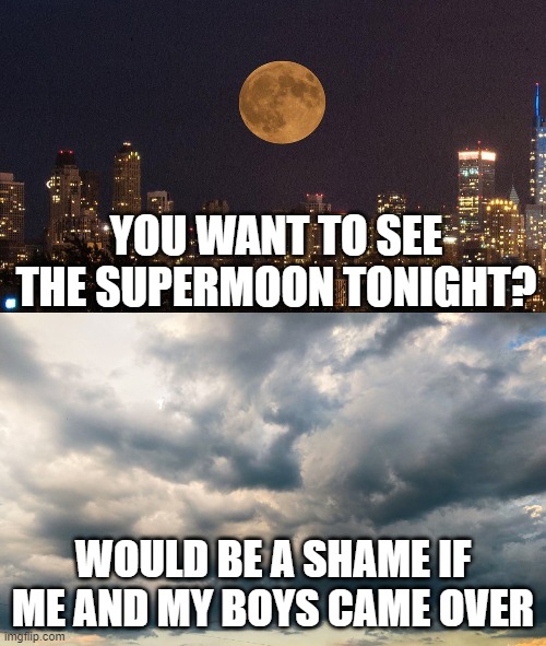 Supermoon and Clouds | YOU WANT TO SEE THE SUPERMOON TONIGHT? WOULD BE A SHAME IF ME AND MY BOYS CAME OVER | image tagged in supermoon,moon,clouds,shame | made w/ Imgflip meme maker