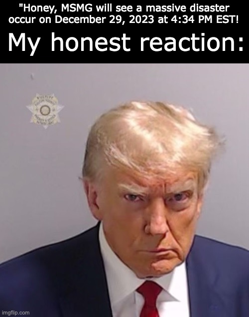 Trump Mugshot | My honest reaction:; "Honey, MSMG will see a massive disaster occur on December 29, 2023 at 4:34 PM EST! | image tagged in trump mugshot | made w/ Imgflip meme maker