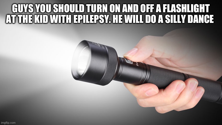 Wholesome Content | GUYS YOU SHOULD TURN ON AND OFF A FLASHLIGHT AT THE KID WITH EPILEPSY. HE WILL DO A SILLY DANCE | image tagged in flashlight,fresh memes,funny,memes | made w/ Imgflip meme maker
