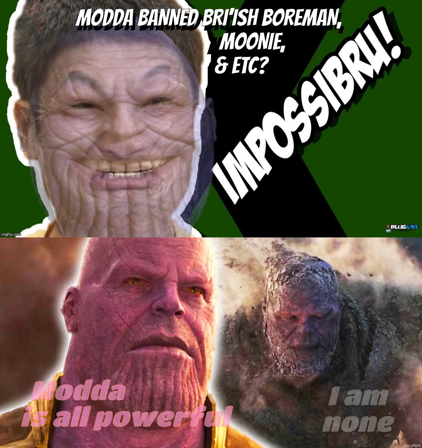 The hand of the Modda is a destroyer of worlds, as so memed: https://imgflip.com/i/7xc7rb | MODDA BANNED BRI'ISH BOREMAN,
                   MOONIE,
              & ETC? MODDA BANNED BRI'ISH BOREMAN,
             MOONIE,
          & ETC? I am
none; Modda                
is all powerful | image tagged in impossibru,impossibru guy thanos,thanos,modda,modda is a meanypants,not even adderall can save you | made w/ Imgflip meme maker