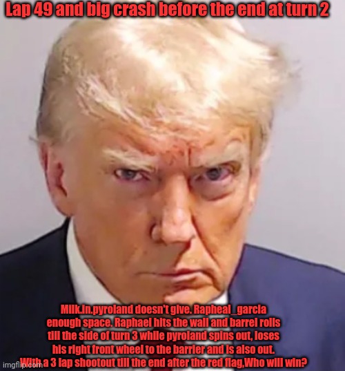 Trump mugshot | Lap 49 and big crash before the end at turn 2; Milk.in.pyroland doesn't give. Rapheal_garcia enough space. Raphael hits the wall and barrel rolls till the side of turn 3 while pyroland spins out, loses his right front wheel to the barrier and is also out. With a 3 lap shootout till the end after the red flag,Who will win? | image tagged in trump mugshot | made w/ Imgflip meme maker