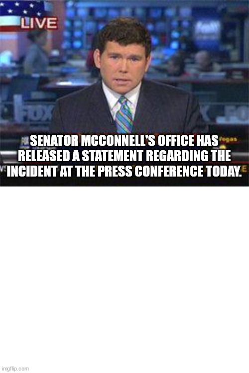 Glitch Connell  glitched again | SENATOR MCCONNELL'S OFFICE HAS RELEASED A STATEMENT REGARDING THE INCIDENT AT THE PRESS CONFERENCE TODAY. | image tagged in fox news alert,blank white template | made w/ Imgflip meme maker