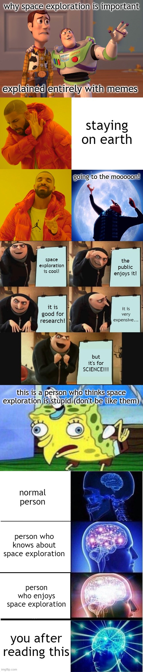 space nerd here | why space exploration is important; explained entirely with memes; staying on earth; going to the mooooon! space exploration is cool! the public enjoys it! it is good for research! it is very expensive... but it's for SCIENCE!!! this is a person who thinks space exploration is stupid (don't be like them); normal person; person who knows about space exploration; person who enjoys space exploration; you after reading this | image tagged in memes,x x everywhere,drake hotline bling,5 panel gru meme,spongebob stupid,expanding brain | made w/ Imgflip meme maker