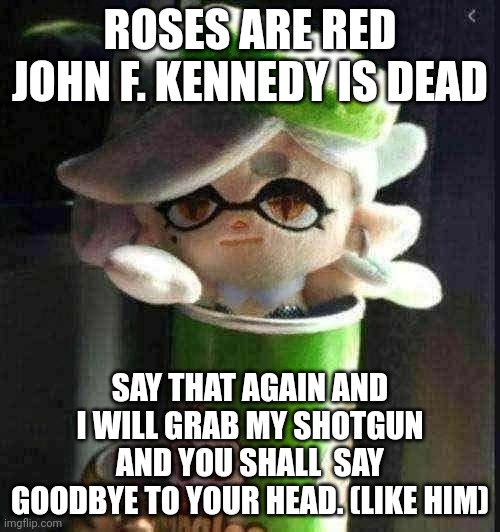 Roses are red violence causes death. Better run or you'll take your last breath. | ROSES ARE RED
JOHN F. KENNEDY IS DEAD; SAY THAT AGAIN AND I WILL GRAB MY SHOTGUN AND YOU SHALL  SAY GOODBYE TO YOUR HEAD. (LIKE HIM) | made w/ Imgflip meme maker