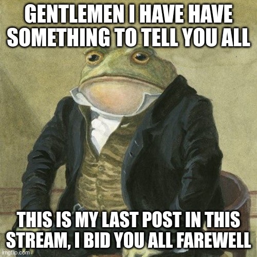 Im in HS not dead | GENTLEMEN I HAVE HAVE SOMETHING TO TELL YOU ALL; THIS IS MY LAST POST IN THIS STREAM, I BID YOU ALL FAREWELL | image tagged in gentlemen it is with great pleasure to inform you that | made w/ Imgflip meme maker