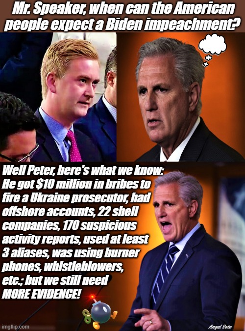 peter doocy vs kevin mccarthy, lists biden impeachment charges | Mr. Speaker, when can the American
people expect a Biden impeachment? Well Peter, here's what we know:
He got $10 million in bribes to
fire a Ukraine prosecutor, had
offshore accounts, 22 shell
companies, 170 suspicious
activity reports, used at least
3 aliases, was using burner
phones, whistleblowers,
etc.; but we still need
MORE EVIDENCE! Angel Soto | image tagged in joe biden,kevin mccarthy,peter doocy,speaker,biden impeachment,ukraine | made w/ Imgflip meme maker