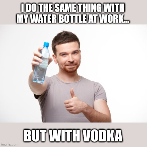 I DO THE SAME THING WITH MY WATER BOTTLE AT WORK... BUT WITH VODKA | made w/ Imgflip meme maker