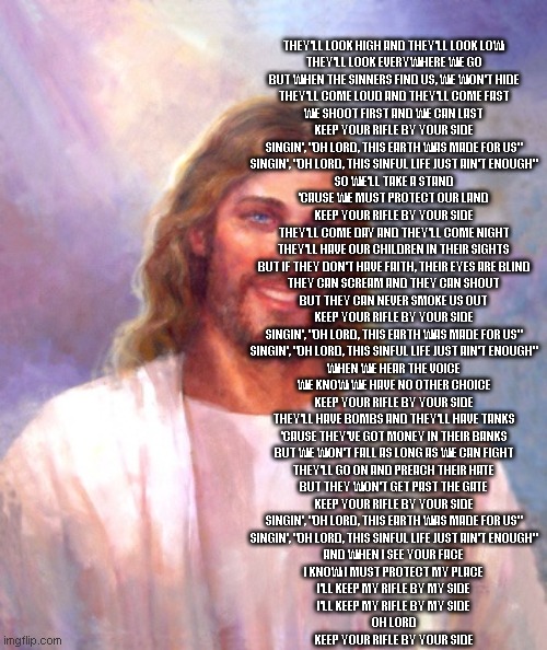 2nd amendment | THEY'LL LOOK HIGH AND THEY'LL LOOK LOW
THEY'LL LOOK EVERYWHERE WE GO
BUT WHEN THE SINNERS FIND US, WE WON'T HIDE
THEY'LL COME LOUD AND THEY'LL COME FAST
WE SHOOT FIRST AND WE CAN LAST
KEEP YOUR RIFLE BY YOUR SIDE
SINGIN', "OH LORD, THIS EARTH WAS MADE FOR US"
SINGIN', "OH LORD, THIS SINFUL LIFE JUST AIN'T ENOUGH"
SO WE'LL TAKE A STAND
'CAUSE WE MUST PROTECT OUR LAND
KEEP YOUR RIFLE BY YOUR SIDE
THEY'LL COME DAY AND THEY'LL COME NIGHT
THEY'LL HAVE OUR CHILDREN IN THEIR SIGHTS
BUT IF THEY DON'T HAVE FAITH, THEIR EYES ARE BLIND
THEY CAN SCREAM AND THEY CAN SHOUT
BUT THEY CAN NEVER SMOKE US OUT
KEEP YOUR RIFLE BY YOUR SIDE
SINGIN', "OH LORD, THIS EARTH WAS MADE FOR US"
SINGIN', "OH LORD, THIS SINFUL LIFE JUST AIN'T ENOUGH"
WHEN WE HEAR THE VOICE
WE KNOW WE HAVE NO OTHER CHOICE
KEEP YOUR RIFLE BY YOUR SIDE
THEY'LL HAVE BOMBS AND THEY'LL HAVE TANKS
'CAUSE THEY'VE GOT MONEY IN THEIR BANKS
BUT WE WON'T FALL AS LONG AS WE CAN FIGHT
THEY'LL GO ON AND PREACH THEIR HATE
BUT THEY WON'T GET PAST THE GATE
KEEP YOUR RIFLE BY YOUR SIDE
SINGIN', "OH LORD, THIS EARTH WAS MADE FOR US"
SINGIN', "OH LORD, THIS SINFUL LIFE JUST AIN'T ENOUGH"
AND WHEN I SEE YOUR FACE
I KNOW I MUST PROTECT MY PLACE
I'LL KEEP MY RIFLE BY MY SIDE
I'LL KEEP MY RIFLE BY MY SIDE
OH LORD
KEEP YOUR RIFLE BY YOUR SIDE | image tagged in memes,smiling jesus | made w/ Imgflip meme maker