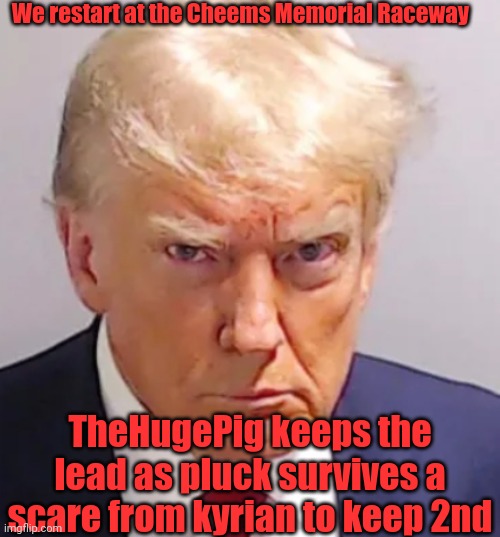 Trump mugshot | We restart at the Cheems Memorial Raceway; TheHugePig keeps the lead as pluck survives a scare from kyrian to keep 2nd | image tagged in trump mugshot | made w/ Imgflip meme maker