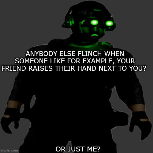 its not just me right? | ANYBODY ELSE FLINCH WHEN SOMEONE LIKE FOR EXAMPLE, YOUR FRIEND RAISES THEIR HAND NEXT TO YOU? OR JUST ME? | image tagged in clarkson cloaker | made w/ Imgflip meme maker