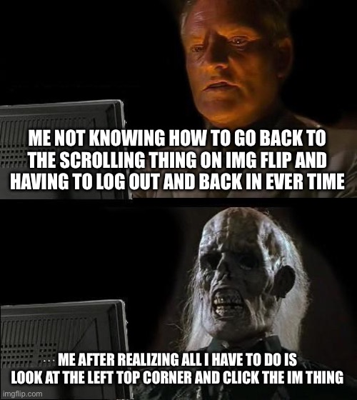 Bruh does anyone else | ME NOT KNOWING HOW TO GO BACK TO THE SCROLLING THING ON IMG FLIP AND HAVING TO LOG OUT AND BACK IN EVER TIME; ME AFTER REALIZING ALL I HAVE TO DO IS LOOK AT THE LEFT TOP CORNER AND CLICK THE IM THING | image tagged in memes,i'll just wait here | made w/ Imgflip meme maker