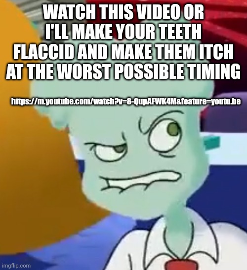 https://m.youtube.com/watch?v=8-QupAFWK4M&feature=youtu.be | WATCH THIS VIDEO OR I'LL MAKE YOUR TEETH FLACCID AND MAKE THEM ITCH AT THE WORST POSSIBLE TIMING; https://m.youtube.com/watch?v=8-QupAFWK4M&feature=youtu.be | made w/ Imgflip meme maker