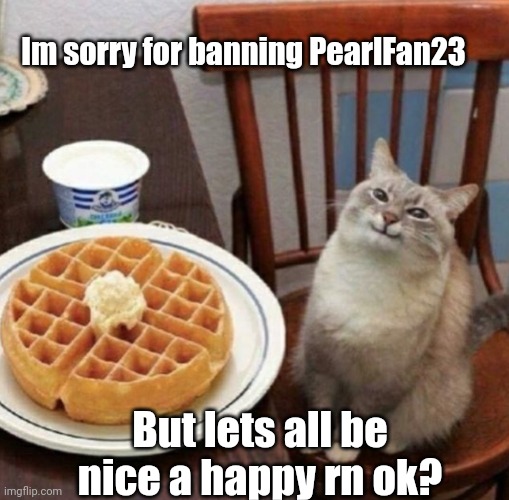 Im a sensible person, i dont like seeing people get offended or getting offended | Im sorry for banning PearlFan23; But lets all be nice a happy rn ok? | image tagged in cat likes their waffle | made w/ Imgflip meme maker
