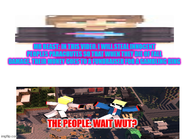 Mr. Beast be like: | MR BEAST: IN THIS VIDEO, I WILL STEAL INNOCENT PEOPLES PARACHUTES SO THAT WHEN THEY DIE OF FALL DAMAGE, THEIR MONEY GOES TO A FUNDRAISER FOR A GAMBLING RING; THE PEOPLE: WAIT WUT? | image tagged in minecraft,youtube,gaming | made w/ Imgflip meme maker