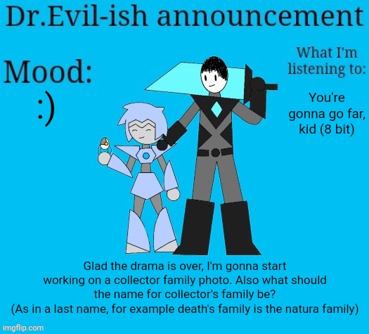I'm still gonna work on the new story, just doing not more of it yet. | :); You're gonna go far, kid (8 bit); Glad the drama is over, I'm gonna start working on a collector family photo. Also what should the name for collector's family be?
(As in a last name, for example death's family is the natura family) | image tagged in dr evil-ish new announcement template | made w/ Imgflip meme maker