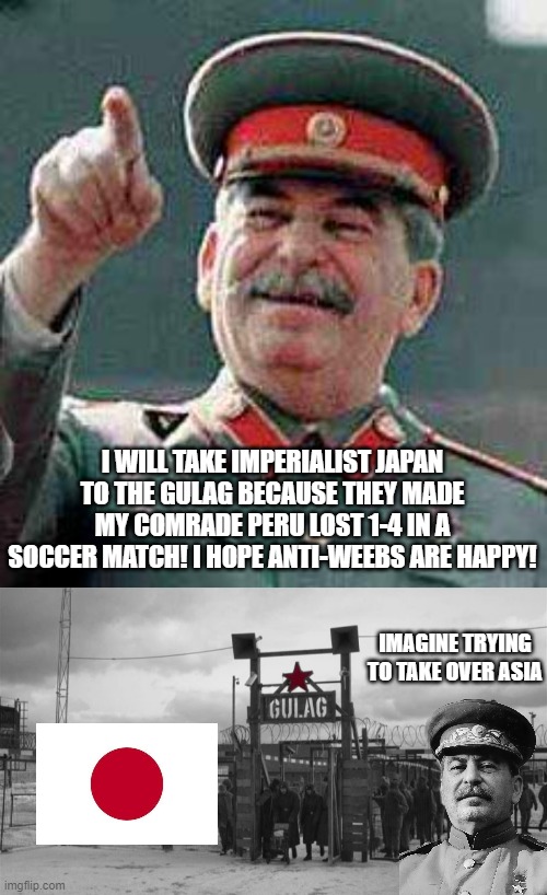 Stalin takes a Former Axis-Power to the Gulag | I WILL TAKE IMPERIALIST JAPAN TO THE GULAG BECAUSE THEY MADE MY COMRADE PERU LOST 1-4 IN A SOCCER MATCH! I HOPE ANTI-WEEBS ARE HAPPY! IMAGINE TRYING TO TAKE OVER ASIA | image tagged in stalin says,gulag | made w/ Imgflip meme maker