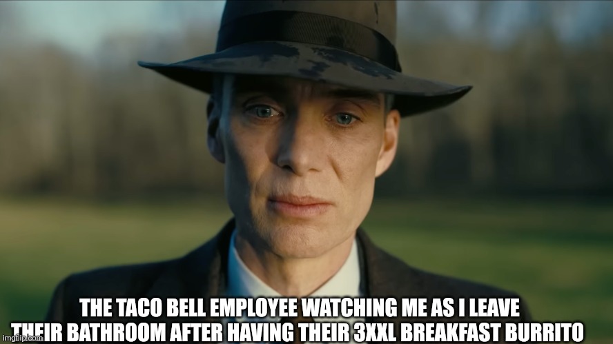 Really?! | THE TACO BELL EMPLOYEE WATCHING ME AS I LEAVE THEIR BATHROOM AFTER HAVING THEIR 3XXL BREAKFAST BURRITO | image tagged in oppenheimer,barbie vs oppenheimer,atomic bomb,memes,movie | made w/ Imgflip meme maker