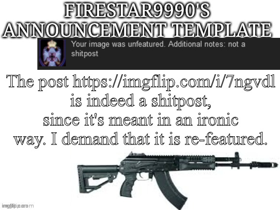 Firestar9990 announcement template (better) | The post https://imgflip.com/i/7ngvdl is indeed a shitpost, since it's meant in an ironic way. I demand that it is re-featured. | image tagged in firestar9990 announcement template better | made w/ Imgflip meme maker