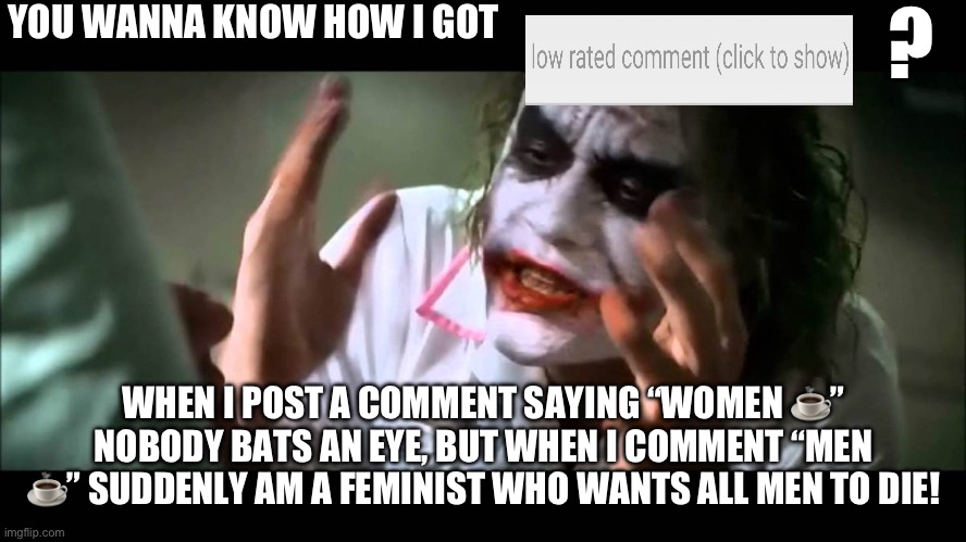 /j | YOU WANNA KNOW HOW I GOT; ? WHEN I POST A COMMENT SAYING “WOMEN ☕️” NOBODY BATS AN EYE, BUT WHEN I COMMENT “MEN ☕️” SUDDENLY AM A FEMINIST WHO WANTS ALL MEN TO DIE! | image tagged in joker nobody bats an eye | made w/ Imgflip meme maker