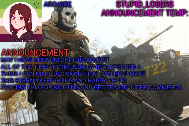 MAY I HAVE MOD? I'M ON HERE ALMOST ALL OF THE TIME AND IM USUALLY REALLY BORED. I THINK I CAN MAKE DECISIONS THAT CAN HELP MAKE THIS STREAM KEEP GOING AND HAPPY. OR I'M POSTING THIS FOR NOTHING AND GET TEASED IN THE COMMENTS. | image tagged in stupid_losers announcement temp | made w/ Imgflip meme maker