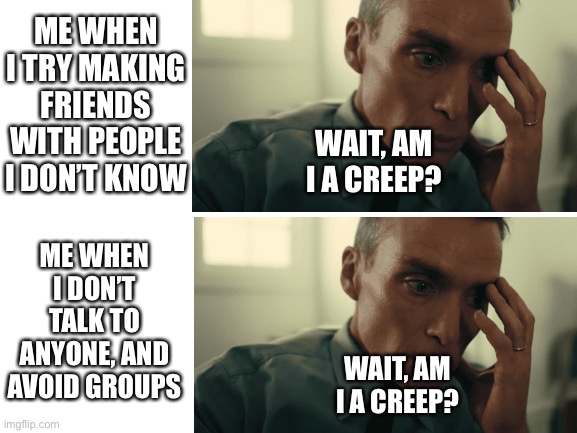 POV: Social anxiety | ME WHEN I TRY MAKING FRIENDS WITH PEOPLE I DON’T KNOW; WAIT, AM I A CREEP? ME WHEN I DON’T TALK TO ANYONE, AND AVOID GROUPS; WAIT, AM I A CREEP? | image tagged in blank white template,oppenheimer | made w/ Imgflip meme maker