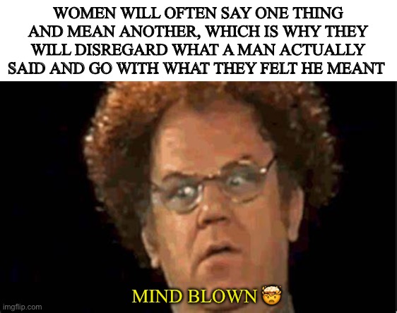 WOMEN WILL OFTEN SAY ONE THING AND MEAN ANOTHER, WHICH IS WHY THEY WILL DISREGARD WHAT A MAN ACTUALLY SAID AND GO WITH WHAT THEY FELT HE MEANT; MIND BLOWN 🤯 | image tagged in realize | made w/ Imgflip meme maker