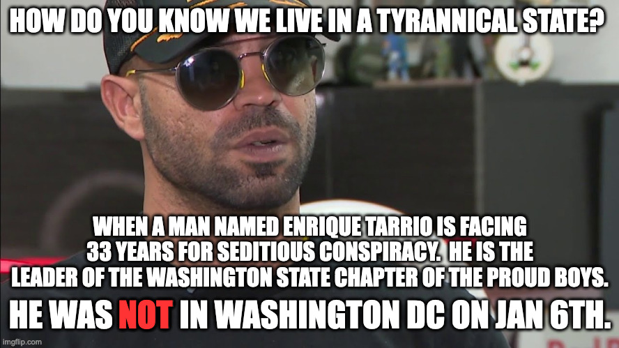 We now live in a Banana Republic complete with political prisoners.  J6 was NOT an insurrection and Tarrio was not even there. | HOW DO YOU KNOW WE LIVE IN A TYRANNICAL STATE? WHEN A MAN NAMED ENRIQUE TARRIO IS FACING 33 YEARS FOR SEDITIOUS CONSPIRACY.  HE IS THE LEADER OF THE WASHINGTON STATE CHAPTER OF THE PROUD BOYS. HE WAS NOT IN WASHINGTON DC ON JAN 6TH. NOT | image tagged in tyranny,socialism,politcial prisoner,injustice | made w/ Imgflip meme maker