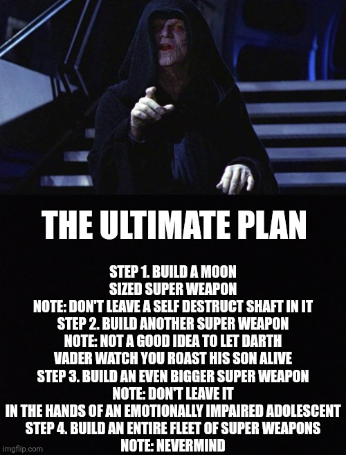 STEP 1. BUILD A MOON SIZED SUPER WEAPON
NOTE: DON'T LEAVE A SELF DESTRUCT SHAFT IN IT
STEP 2. BUILD ANOTHER SUPER WEAPON
NOTE: NOT A GOOD IDEA TO LET DARTH VADER WATCH YOU ROAST HIS SON ALIVE
STEP 3. BUILD AN EVEN BIGGER SUPER WEAPON
NOTE: DON'T LEAVE IT IN THE HANDS OF AN EMOTIONALLY IMPAIRED ADOLESCENT
STEP 4. BUILD AN ENTIRE FLEET OF SUPER WEAPONS
NOTE: NEVERMIND; THE ULTIMATE PLAN | image tagged in star wars,star wars emperor,star wars meme,star wars memes,starwars | made w/ Imgflip meme maker