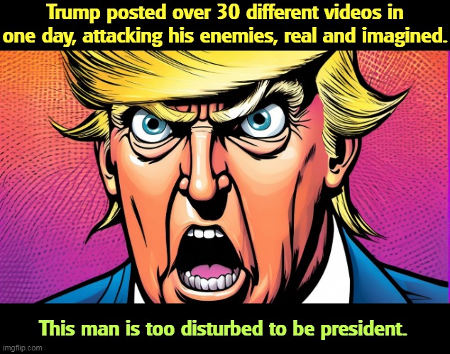 Trump posted over 30 different videos in one day, attacking his enemies, real and imagined. This man is too disturbed to be president. | image tagged in trump,attacks,everybody,crazy,insane,disturbed | made w/ Imgflip meme maker