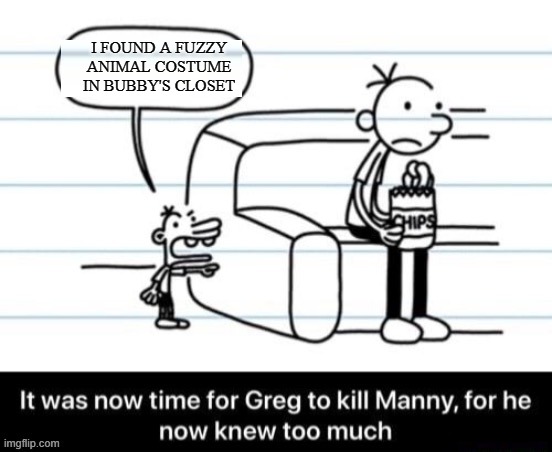It was now time for Greg to kill manny, for he now knew too much | I FOUND A FUZZY ANIMAL COSTUME IN BUBBY'S CLOSET | image tagged in it was now time for greg to kill manny for he now knew too much,furry,diary of a wimpy kid,dark humor | made w/ Imgflip meme maker