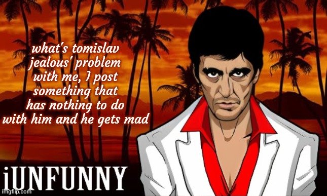 iUnFunny's Scarface template | what's tomislav jealous' problem with me, I post something that has nothing to do with him and he gets mad | image tagged in iunfunny's scarface template | made w/ Imgflip meme maker