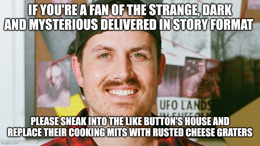 Cheese grater cooking mits | IF YOU'RE A FAN OF THE STRANGE, DARK AND MYSTERIOUS DELIVERED IN STORY FORMAT; PLEASE SNEAK INTO THE LIKE BUTTON'S HOUSE AND REPLACE THEIR COOKING MITS WITH RUSTED CHEESE GRATERS | image tagged in mrballen like button skit | made w/ Imgflip meme maker