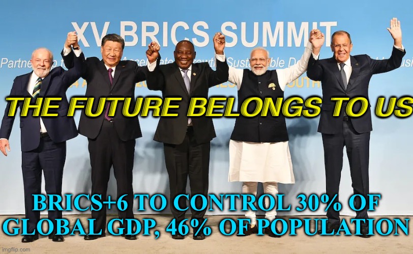 The Future Belongs To Us | THE FUTURE BELONGS TO US; BRICS+6 TO CONTROL 30% OF GLOBAL GDP, 46% OF POPULATION | image tagged in brics | made w/ Imgflip meme maker