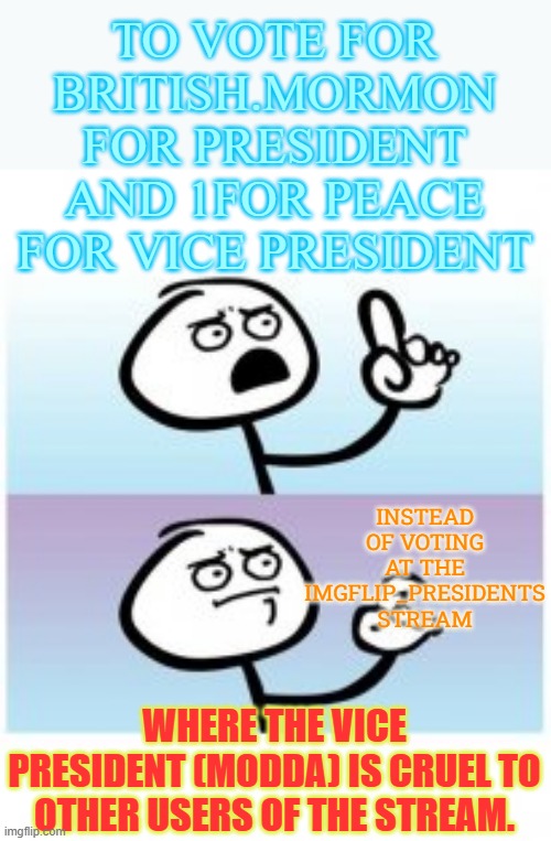 Inviting Everyone To Join In The Election At ImgflipGovernment | TO VOTE FOR BRITISH.MORMON FOR PRESIDENT AND 1FOR PEACE FOR VICE PRESIDENT; INSTEAD OF VOTING AT THE IMGFLIP_PRESIDENTS STREAM; WHERE THE VICE PRESIDENT (MODDA) IS CRUEL TO OTHER USERS OF THE STREAM. | image tagged in memes,vote,imgflip,government,not,presidents | made w/ Imgflip meme maker