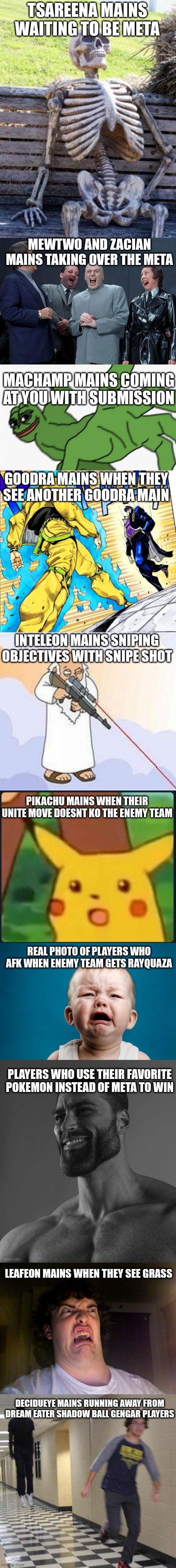 Pokemon unite slander part 1 | TSAREENA MAINS WAITING TO BE META; MEWTWO AND ZACIAN MAINS TAKING OVER THE META; MACHAMP MAINS COMING AT YOU WITH SUBMISSION; GOODRA MAINS WHEN THEY SEE ANOTHER GOODRA MAIN; INTELEON MAINS SNIPING OBJECTIVES WITH SNIPE SHOT; PIKACHU MAINS WHEN THEIR UNITE MOVE DOESNT KO THE ENEMY TEAM; REAL PHOTO OF PLAYERS WHO AFK WHEN ENEMY TEAM GETS RAYQUAZA; PLAYERS WHO USE THEIR FAVORITE POKEMON INSTEAD OF META TO WIN; LEAFEON MAINS WHEN THEY SEE GRASS; DECIDUEYE MAINS RUNNING AWAY FROM DREAM EATER SHADOW BALL GENGAR PLAYERS | image tagged in memes,pokemon,slander | made w/ Imgflip meme maker
