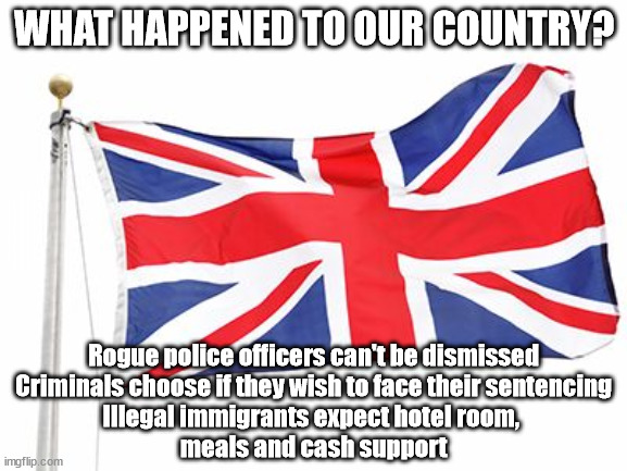 What happened to our Country? | WHAT HAPPENED TO OUR COUNTRY? #Immigration #Starmerout #Labour #wearecorbyn #KeirStarmer #DianeAbbott #McDonnell #cultofcorbyn #labourisdead #labourracism #socialistsunday #nevervotelabour #socialistanyday #Antisemitism #Savile #SavileGate #Paedo #Worboys #GroomingGangs #Paedophile #IllegalImmigration #Immigrants #Invasion #StarmerResign #Starmeriswrong #SirSoftie #SirSofty #Blair #Steroids #Economy; Rogue police officers can't be dismissed
Criminals choose if they wish to face their sentencing
Illegal immigrants expect hotel room, 
meals and cash support | image tagged in starmerout getstarmerout,stop boats rwanda echr,greenpeace just stop oil,illegal immigration,labourisdead | made w/ Imgflip meme maker
