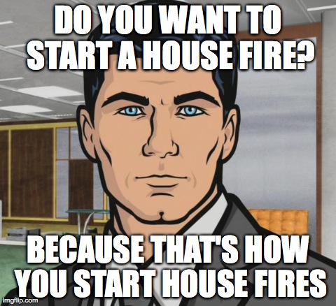 Archer | DO YOU WANT TO START A HOUSE FIRE? BECAUSE THAT'S HOW YOU START HOUSE FIRES | image tagged in archer,AdviceAnimals | made w/ Imgflip meme maker