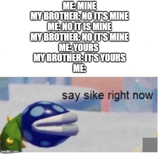 999iq move | ME: MINE
MY BROTHER: NO IT'S MINE
ME: NO IT IS MINE
MY BROTHER: NO IT'S MINE
ME: YOURS 
MY BROTHER: IT'S YOURS
ME: | image tagged in say sike right now | made w/ Imgflip meme maker