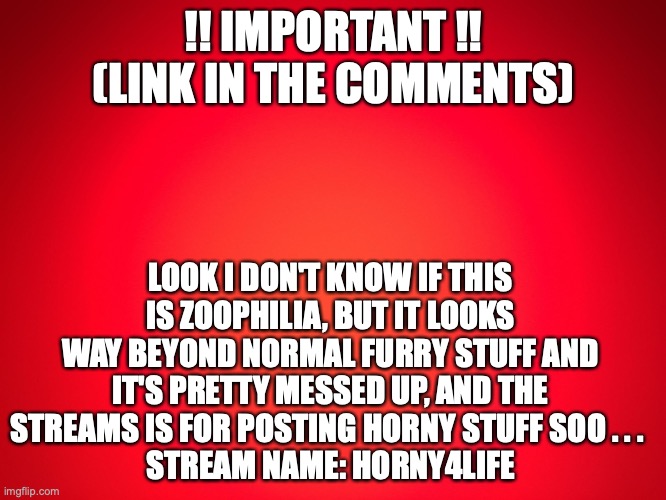 report thing | !! IMPORTANT !! (LINK IN THE COMMENTS); LOOK I DON'T KNOW IF THIS IS ZOOPHILIA, BUT IT LOOKS WAY BEYOND NORMAL FURRY STUFF AND IT'S PRETTY MESSED UP, AND THE STREAMS IS FOR POSTING HORNY STUFF SOO . . . 
STREAM NAME: HORNY4LIFE | image tagged in red background | made w/ Imgflip meme maker