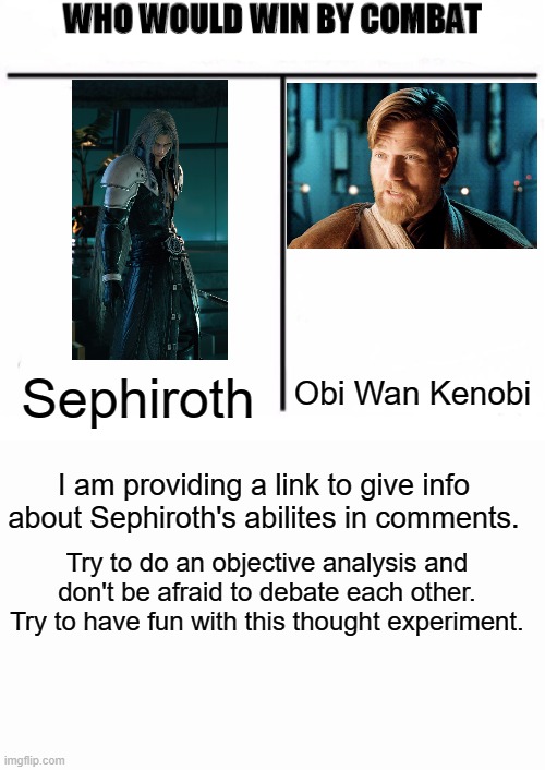 Sephiroth vs. Obi Wan Kenobi | Sephiroth; Obi Wan Kenobi; I am providing a link to give info about Sephiroth's abilites in comments. Try to do an objective analysis and don't be afraid to debate each other. Try to have fun with this thought experiment. | image tagged in who would win by combat,final fantasy 7,star wars,obi wan kenobi,sephiroth | made w/ Imgflip meme maker
