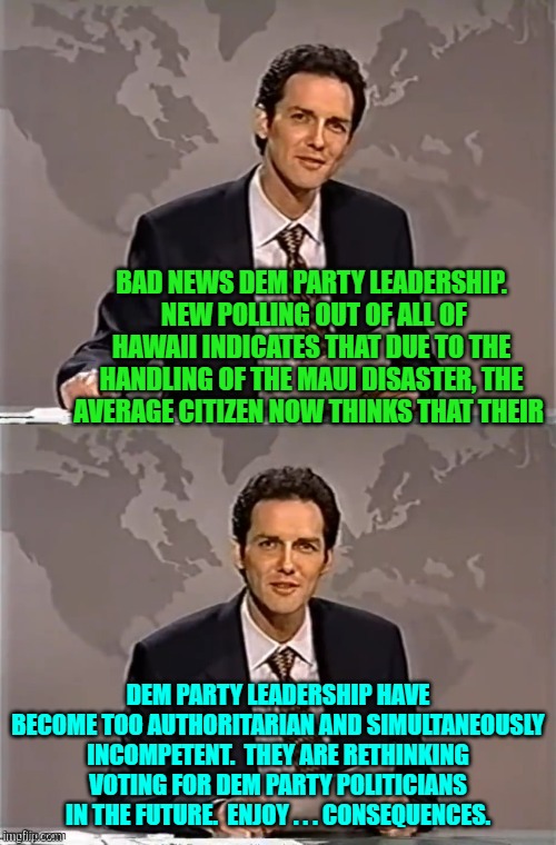 Wow!  All it took was the mismanagement of a preventable tragedy to wake Dems the hell up. | BAD NEWS DEM PARTY LEADERSHIP.  NEW POLLING OUT OF ALL OF HAWAII INDICATES THAT DUE TO THE HANDLING OF THE MAUI DISASTER, THE AVERAGE CITIZEN NOW THINKS THAT THEIR; DEM PARTY LEADERSHIP HAVE BECOME TOO AUTHORITARIAN AND SIMULTANEOUSLY INCOMPETENT.  THEY ARE RETHINKING VOTING FOR DEM PARTY POLITICIANS IN THE FUTURE.  ENJOY . . . CONSEQUENCES. | image tagged in weekend update with norm | made w/ Imgflip meme maker