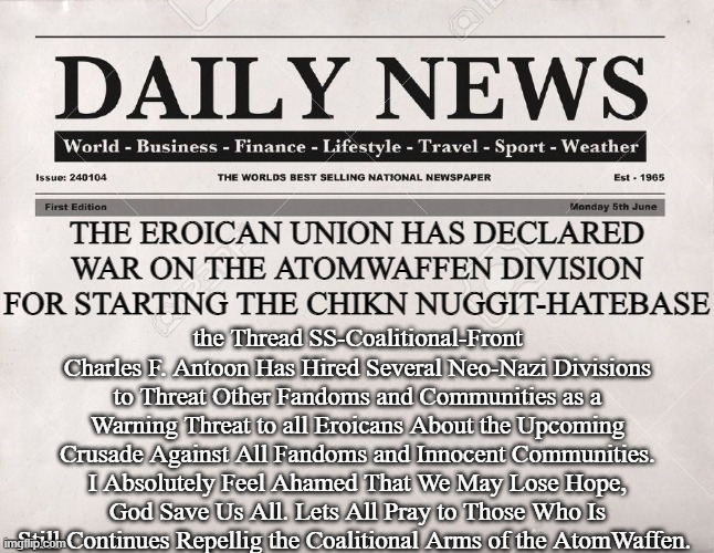 Urgent Eroican News. EEAS-News Paper | the Thread SS-Coalitional-Front Charles F. Antoon Has Hired Several Neo-Nazi Divisions to Threat Other Fandoms and Communities as a Warning Threat to all Eroicans About the Upcoming Crusade Against All Fandoms and Innocent Communities. I Absolutely Feel Ahamed That We May Lose Hope, God Save Us All. Lets All Pray to Those Who Is Still Continues Repellig the Coalitional Arms of the AtomWaffen. THE EROICAN UNION HAS DECLARED WAR ON THE ATOMWAFFEN DIVISION FOR STARTING THE CHIKN NUGGIT-HATEBASE | image tagged in newspaper,fandom,defense,news | made w/ Imgflip meme maker