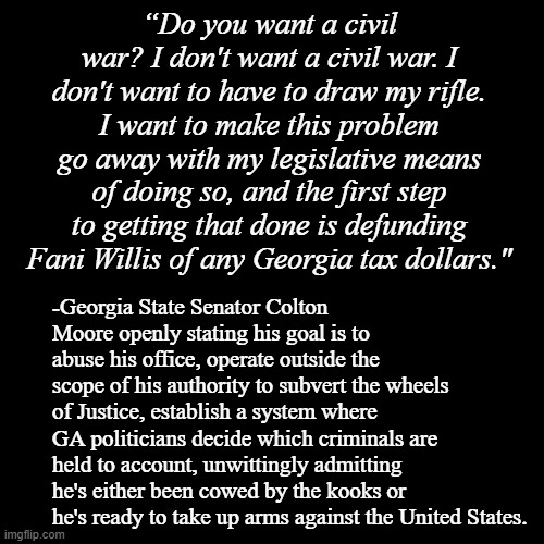 Ready to wage war against your country because your political leader is being held to account for his actions? | “Do you want a civil war? I don't want a civil war. I don't want to have to draw my rifle. I want to make this problem go away with my legislative means of doing so, and the first step to getting that done is defunding Fani Willis of any Georgia tax dollars."; -Georgia State Senator Colton Moore openly stating his goal is to abuse his office, operate outside the scope of his authority to subvert the wheels of Justice, establish a system where GA politicians decide which criminals are held to account, unwittingly admitting he's either been cowed by the kooks or he's ready to take up arms against the United States. | image tagged in black plain template,cult,trump unfit unqualified dangerous,stupid,crooked,fake | made w/ Imgflip meme maker