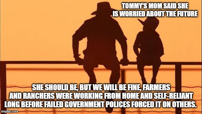 Cowboy wisdom, we will be ok | TOMMY'S MOM SAID SHE IS WORRIED ABOUT THE FUTURE; SHE SHOULD BE, BUT WE WILL BE FINE, FARMERS AND RANCHERS WERE WORKING FROM HOME AND SELF-RELIANT LONG BEFORE FAILED GOVERNMENT POLICES FORCED IT ON OTHERS. | image tagged in cowboy father and son,cowboy wisdom,we will be ok,you are screwed,bidenomics,democrat war on america | made w/ Imgflip meme maker