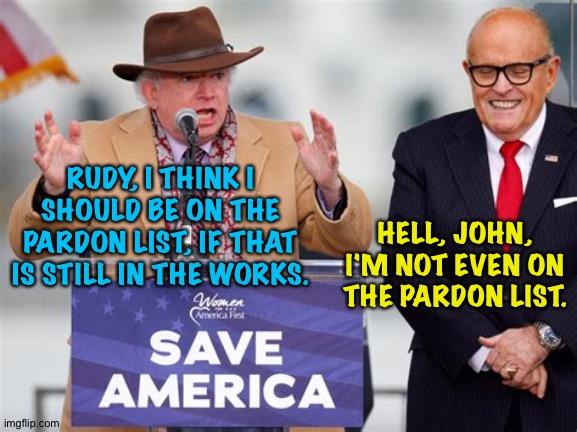 John Eastman and Rudy Giuliani | RUDY, I THINK I SHOULD BE ON THE PARDON LIST, IF THAT IS STILL IN THE WORKS. HELL, JOHN, I'M NOT EVEN ON THE PARDON LIST. | image tagged in john eastman,rudy giuliani | made w/ Imgflip meme maker