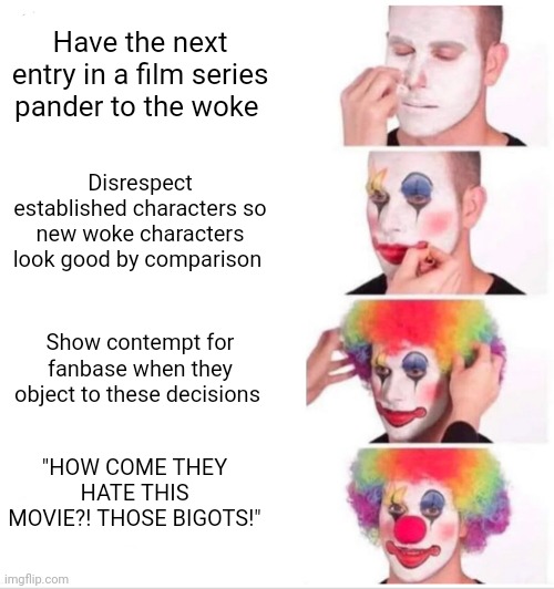 Clown Applying Makeup Meme | Have the next entry in a film series pander to the woke; Disrespect established characters so new woke characters look good by comparison; Show contempt for fanbase when they object to these decisions; "HOW COME THEY HATE THIS MOVIE?! THOSE BIGOTS!" | image tagged in memes,clown applying makeup | made w/ Imgflip meme maker