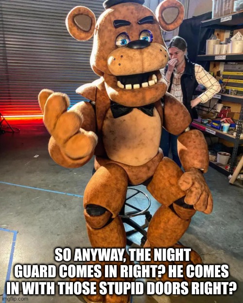 lol | SO ANYWAY, THE NIGHT GUARD COMES IN RIGHT? HE COMES IN WITH THOSE STUPID DOORS RIGHT? | image tagged in fnaf,movie,bts | made w/ Imgflip meme maker