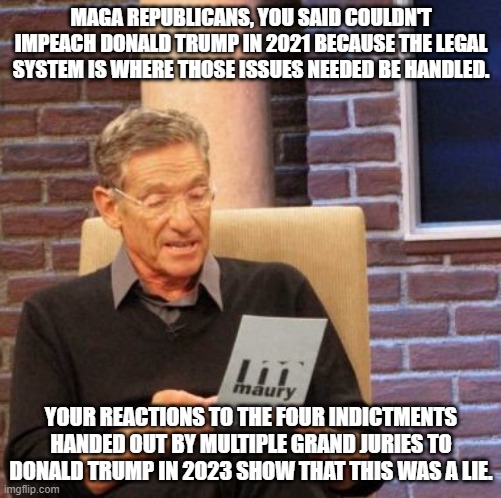 Maury Lie Detector | MAGA REPUBLICANS, YOU SAID COULDN'T IMPEACH DONALD TRUMP IN 2021 BECAUSE THE LEGAL SYSTEM IS WHERE THOSE ISSUES NEEDED BE HANDLED. YOUR REACTIONS TO THE FOUR INDICTMENTS HANDED OUT BY MULTIPLE GRAND JURIES TO DONALD TRUMP IN 2023 SHOW THAT THIS WAS A LIE. | image tagged in memes,maury lie detector | made w/ Imgflip meme maker