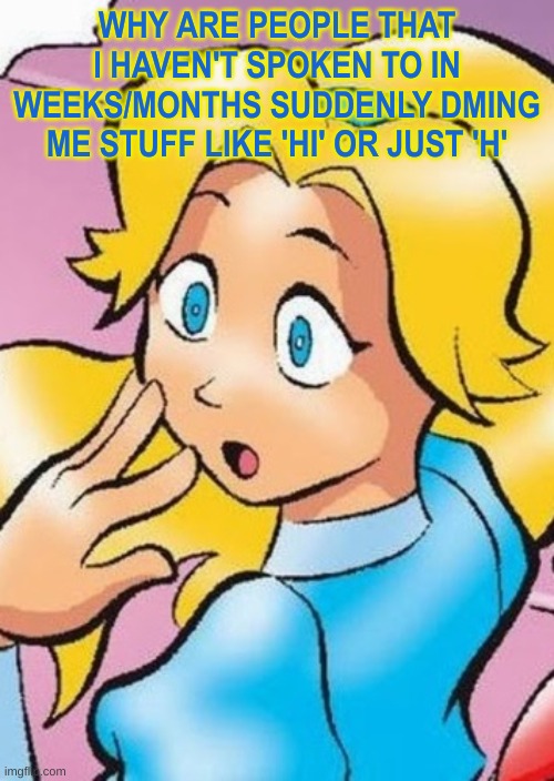 maria gasp | WHY ARE PEOPLE THAT I HAVEN'T SPOKEN TO IN WEEKS/MONTHS SUDDENLY DMING ME STUFF LIKE 'HI' OR JUST 'H' | image tagged in maria gasp | made w/ Imgflip meme maker